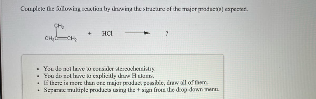 Complete the following reaction by drawing the structure of the major product(s) expected.
CH3
HCI
?
CH3C=CH2
You do not have to consider stereochemistry.
You do not have to explicitly draw H atoms.
If there is more than one major product possible, draw all of them.
Separate multiple products using the + sign from the drop-down menu.
