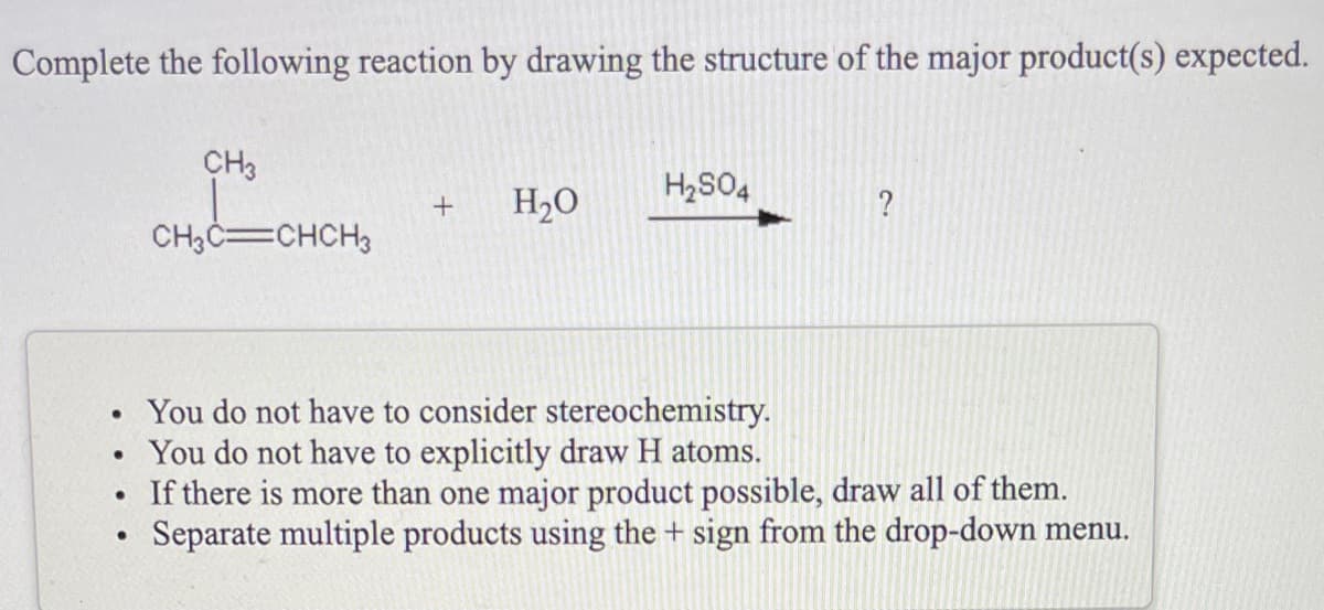 Complete the following reaction by drawing the structure of the major product(s) expected.
CH3
H2SO4
H2O
?
CH3C=CHCH3
You do not have to consider stereochemistry.
You do not have to explicitly draw H atoms.
If there is more than one major product possible, draw all of them.
Separate multiple products using the + sign from the drop-down menu.
