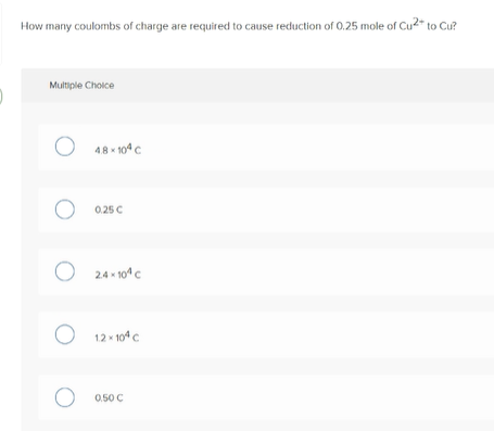 How many coulombs of charge are required to cause reduction of 0.25 mole of Cu2* to Cu?
Multiple Choice
O 48 - 104 C
O 0.25 C
2.4 x 10 c
O 12 - 104c
O 0.50 C
