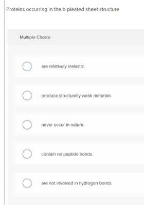 Proteins occurring in the b-pleated sheet structure
Multiple Choice
are relatively inelastic.
produce structurally weak materials
never occur in nature.
contain no peptide bonds.
are not involved in hydrogen bonds.
