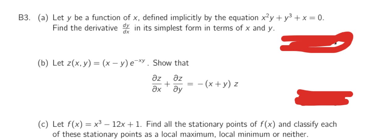 B3. (a) Let y be a function of x, defined implicitly by the equation x?y + y3 + x = 0.
Find the derivative in its simplest form in terms of x and y.
dx
(b) Let z(x,y) = (x – y) e¯*Y. Show that
Əz
Əz
- (x +y) z
ду
(c) Let f(x) = x³ – 12x + 1. Find all the stationary points of f(x) and classify each
of these stationary points as a local maximum, local minimum or neither.
