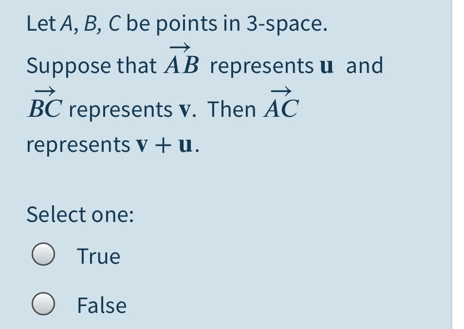 Let A, B, C be points in 3-space.
Suppose that AB represents u and
BC represents v. Then AC
represents v +u.
Select one:
O True
O False
