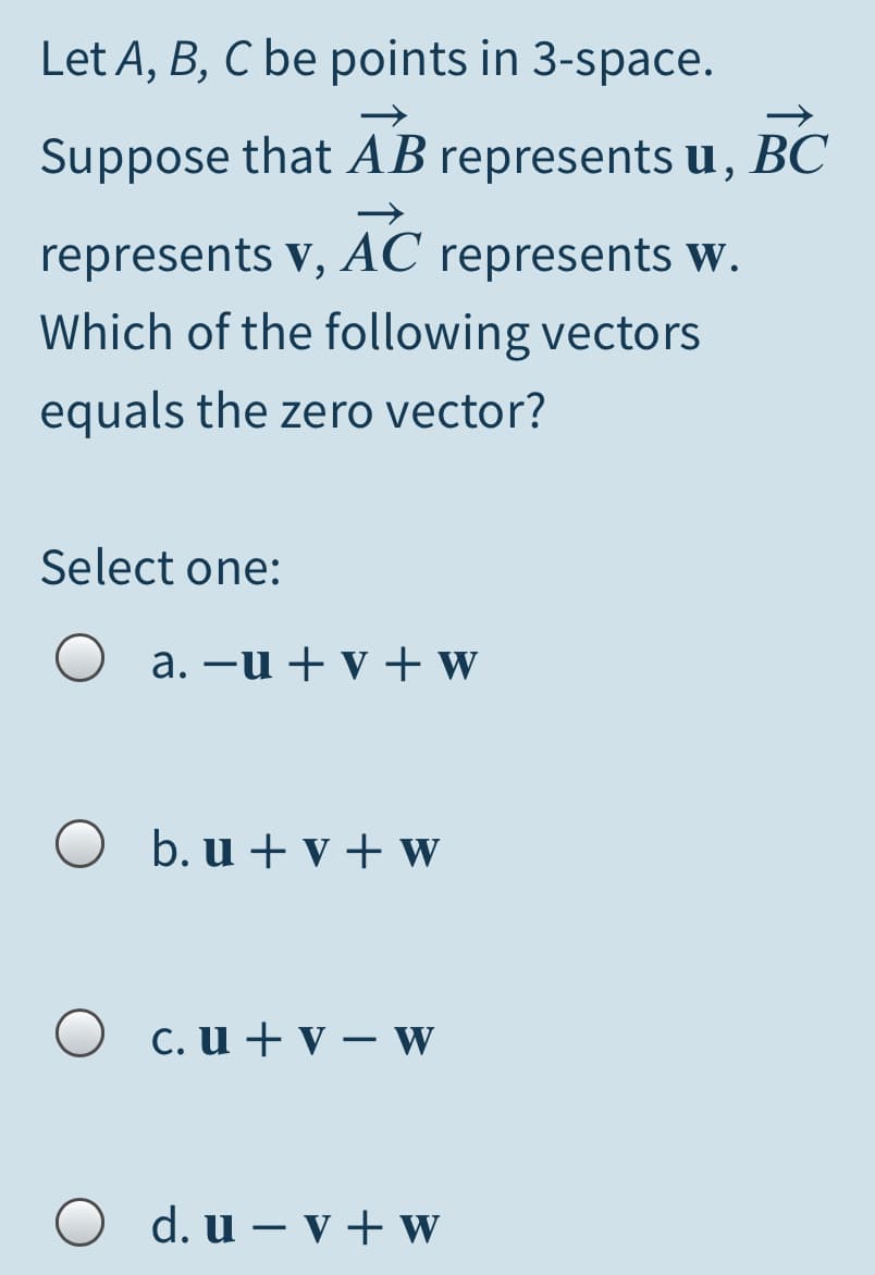 Let A, B, C be points in 3-space.
Suppose that AB represents u, BC
represents v, AC represents W.
Which of the following vectors
equals the zero vector?
Select one:
a. –u + v + w
O b. u + v + w
O c. u + v – W
O d. u – v + w
