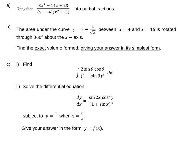 a)
Resolve
8x²14x + 23
(x4)(x² + 3)
c) i) Find
into partial fractions.
1
b)
The area under the curve y = 1 + between x = 4 and x = 16 is rotated
through 360° about the x-axis.
Find the exact volume formed, giving your answer in its simplest form.
2 sin cos
(1 + sin 0)³
ii) Solve the differential equation
dy
dx
=
de.
sin 2x cos² y
(1 + sin x)³
T
subject to y = when x = ZO.
Give your answer in the form y = f(x).