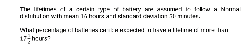 The lifetimes of a certain type of battery are assumed to follow a Normal
distribution with mean 16 hours and standard deviation 50 minutes.
What percentage of batteries can be expected to have a lifetime of more than
17/ hours?