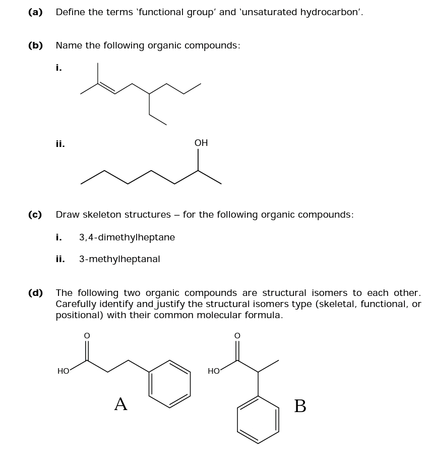 (a)
(b)
Define the terms 'functional group' and 'unsaturated hydrocarbon'.
Name the following organic compounds:
i.
ii.
(c) Draw skeleton structures for the following organic compounds:
i. 3,4-dimethylheptane
3-methylheptanal
ii.
OH
(d) The following two organic compounds are structural isomers to each other.
Carefully identify and justify the structural isomers type (skeletal, functional, or
positional) with their common molecular formula.
HO
O
HO
nos.
A
B