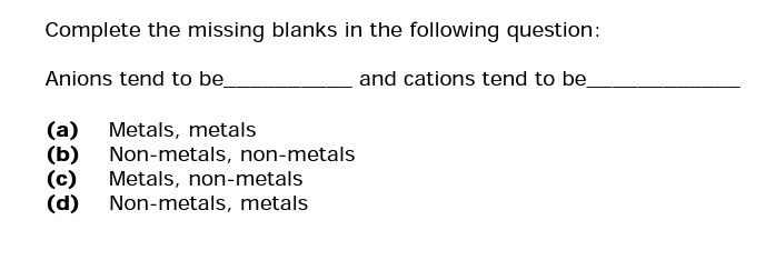 Complete the missing blanks in the following question:
Anions tend to be_
and cations tend to be
(a) Metals, metals
(b) Non-metals, non-metals
(c) Metals, non-metals
(d)
Non-metals, metals