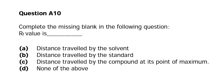 Question A10
Complete the missing blank in the following question:
Rf value is
(a)
(b)
(d)
Distance travelled by the solvent
Distance travelled by the standard
Distance travelled by the compound at its point of maximum.
None of the above