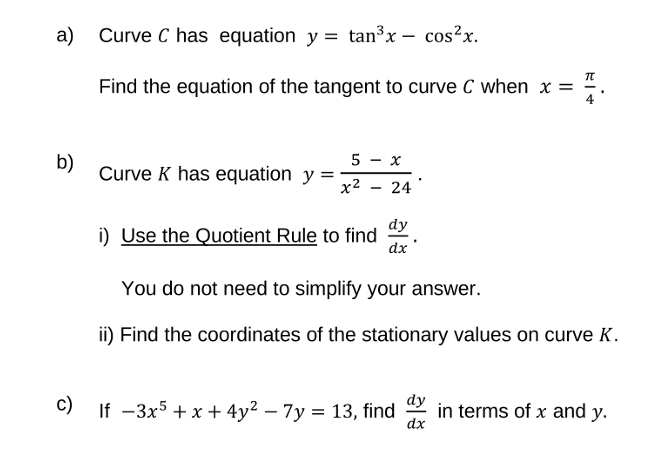 a)
b)
Curve C has equation y = tan³x - cos²x.
Find the equation of the tangent to curve C when x =
Curve K has equation y =
5
x²
i) Use the Quotient Rule to find
x
24
dy
dx
Fit
You do not need to simplify your answer.
ii) Find the coordinates of the stationary values on curve K.
c) If -3x5 +x+4y² - 7y = 13, find in terms of x and y.
dy
dx