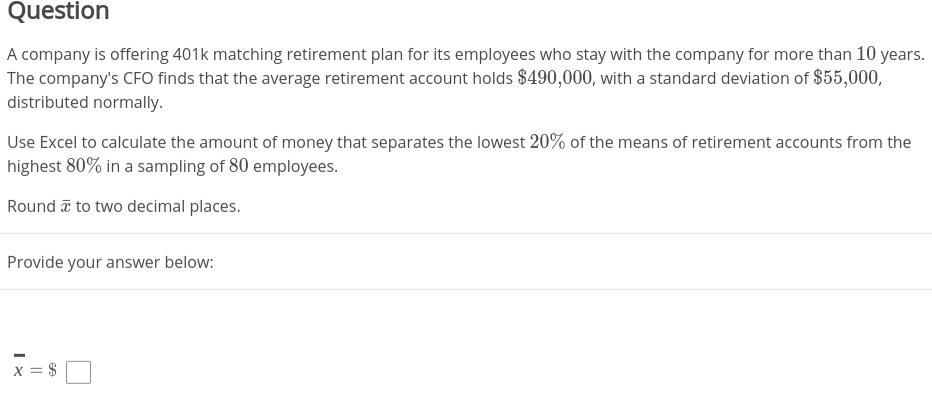 Question
A company is offering 401k matching retirement plan for its employees who stay with the company for more than 10 years.
The company's CFO finds that the average retirement account holds $490,000, with a standard deviation of $55,000,
distributed normally.
Use Excel to calculate the amount of money that separates the lowest 20% of the means of retirement accounts from the
highest 80% in a sampling of 80 employees.
Round a to two decimal places.
Provide your answer below:
x = $
