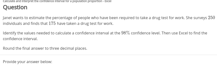 Calculate and Interpret the confidence Interval for a population proportion - Excel
Question
Janet wants to estimate the percentage of people who have been required to take a drug test for work. She surveys 250
individuals and finds that 175 have taken a drug test for work.
Identify the values needed to calculate a confidence interval at the 98% confidence level. Then use Excel to find the
confidence interval.
Round the final answer to three decimal places.
Provide your answer below:
