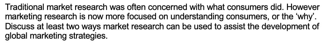 Traditional market research was often concerned with what consumers did. However
marketing research is now more focused on understanding consumers, or the 'why'.
Discuss at least two ways market research can be used to assist the development of
global marketing strategies.
