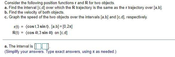 Consider the following position functions r and R for two objects.
a. Find the interval [c.d] over which the R trajectory is the same as the r trajectory over [a,b].
b. Find the velocity of both objects.
c. Graph the speed of the two objects over the intervals [a,b] and [c,d], respectively.
r(t) = (cos t,3 sin t), [a,b)] = [0,2x]
R(t) = (cos 4t,3 sin 4t) on [c,d]
a. The interval is
(Simplify your answers. Type exact answers, using n as needed.)
