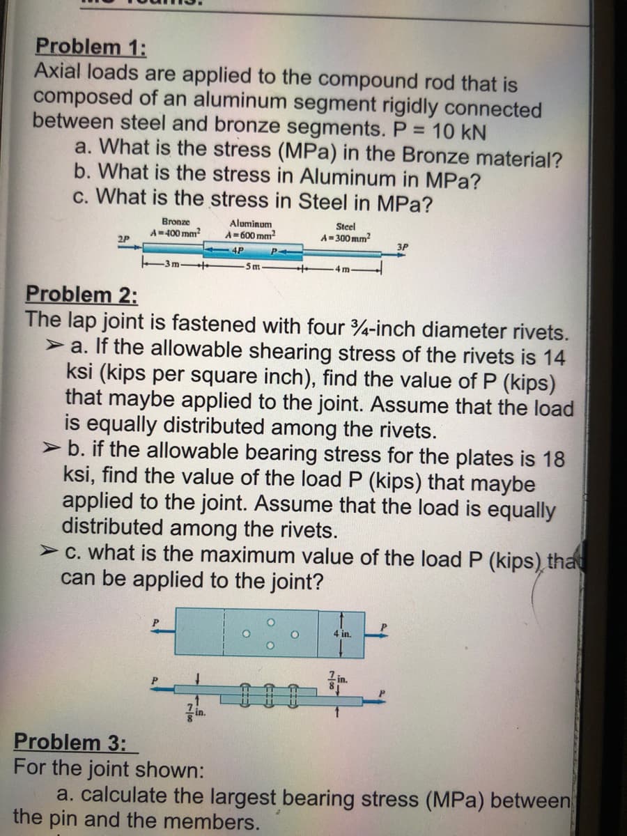 Problem 1:
Axial loads are applied to the compound rod that is
composed of an aluminum segment rigidly connected
between steel and bronze segments. P = 10 kN
a. What is the stress (MPa) in the Bronze material?
b. What is the stress in Aluminum in MPa?
c. What is the stress in Steel in MPa?
2P
Bronze
A=400 mm²
Aluminum
A=600mm²
4P
-5 m
Steel
A=300mm²
4 m.
Problem 2:
The lap joint is fastened with four 3/4-inch diameter rivets.
a. If the allowable shearing stress of the rivets is 14
ksi (kips per square inch), find the value of P (kips)
that maybe applied to the joint. Assume that the load
is equally distributed among the rivets.
➤ b. if the allowable bearing stress for the plates is 18
ksi, find the value of the load P (kips) that maybe
applied to the joint. Assume that the load is equally
distributed among the rivets.
> c. what is the maximum value of the load P (kips) that
can be applied to the joint?
4 in.
3P
1in.
Problem 3:
For the joint shown:
a. calculate the largest bearing stress (MPa) between
the pin and the members.