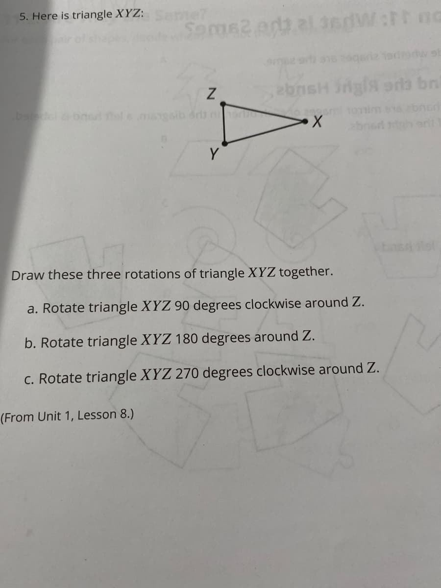 5. Here is triangle XYZ: me?
Soms2 arttal 3edW:tt na
Z
ebnsH ingis sra bni
baledel arbned fel smangsib dr non
Y
basa lol
Draw these three rotations of triangle XYZ together.
a. Rotate triangle XYZ 90 degrees clockwise around Z.
b. Rotate triangle XYZ 180 degrees around Z.
C. Rotate triangle XYZ 270 degrees clockwise around Z.
(From Unit 1, Lesson 8.)
