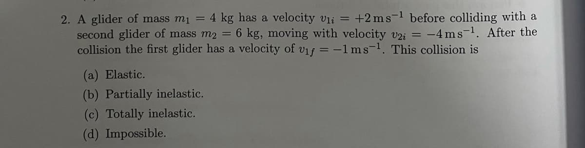 2. A glider of mass m1 = 4 kg has a velocity vli =
second glider of mass m2
collision the first glider has a velocity of vif = -1ms-1. This collision is
+2 ms-1 before colliding with a
= 6 kg, moving with velocity vzi = -4 ms-1. After the
(a) Elastic.
(b) Partially inelastic.
(c) Totally inelastic.
(d) Impossible.

