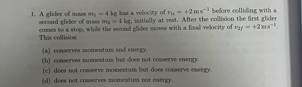 1. A glider of mass m1 = 4 kg has a velocity of vii = +2 ms- before colliding with a
second glider of mass m2 = 4 kg, initially at rest. After the collision the first glider
comes to a stop, while the second glider moves with a final velocity of v2f = +2 ms.
This collision
(a) conserves momentum and energy.
(b) conserves momentum but does not conserve energy.
(c) does not conserve momentum but does conserve energy.
(d) does not conserves momentum nor energy.
