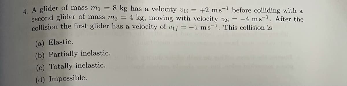 4A glider of mass mi = 8 kg has a velocity vii =
second glider of mass m2 = 4 kg, moving with velocity v2i = -4 ms-. After the
collision the first glider has a velocity of vif = -1 ms-1. This collision is
+2 ms-1 before colliding with a
(a) Elastic.
(b) Partially inelastic.
(c) Totally inelastic.
(d) Impossible.
