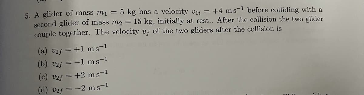 5. A glider of mass m1 = 5 kg has a velocity vli = +4 ms-1 before colliding with a
second glider of mass m2
couple together. The velocity vf of the two gliders after the collision is
= 15 kg, initially at rest.. After the collision the two glider
(a) v2f = +1 ms-1
(b) v2f
= -1 ms-1
(c) v2f
+2 ms-1
(d) v2f
-2 ms-1
