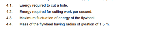 4.1.
Energy required to cut a hole.
4.2.
Energy required for cutting work per second.
4.3.
Maximum fluctuation of energy of the flywheel.
4.4.
Mass of the flywheel having radius of gyration of 1.5 m.
