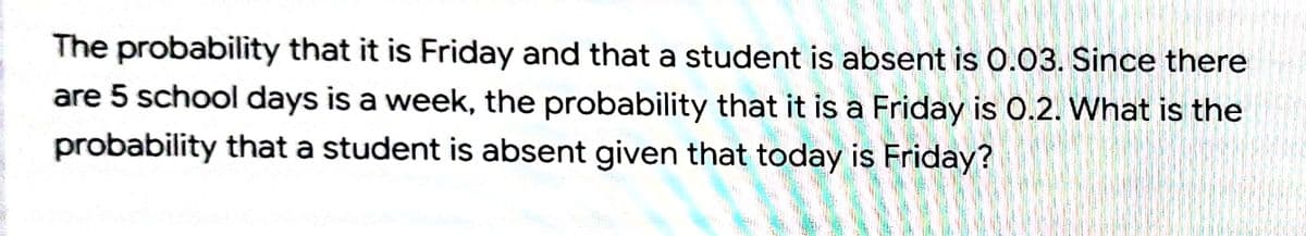The probability that it is Friday and that a student is absent is 0.03. Since there
are 5 school days is a week, the probability that it is a Friday is 0.2. What is the
probability that a student is absent given that today is Friday?
