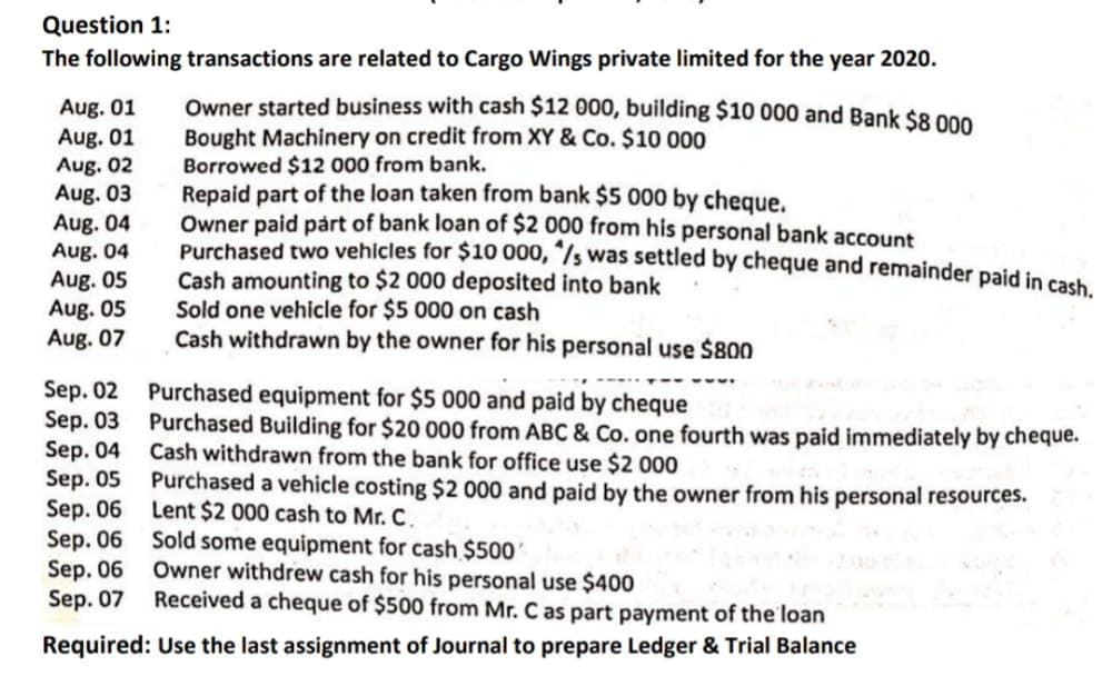 Question 1:
The following transactions are related to Cargo Wings private limited for the year 2020.
Aug. 01
Aug. 01
Aug. 02
Aug. 03
Aug. 04
Aug. 04
Aug. 05
Aug. 05
Aug. 07
Owner started business with cash $12 000, building $10 000 and Bank $8 000
Bought Machinery on credit from XY & Co. $10 000
Borrowed $12 000 from bank.
Repaid part of the loan taken from bank $5 000 by cheque.
Owner paid pårt of bank loan of $2 000 from his personal bank account
Purchased two vehicles for $10 000, "/s was settled by cheque and remainder paid in cach
Cash amounting to $2 000 deposited into bank
Sold one vehicle for $5 000 on cash
Cash withdrawn by the owner for his personal use $800
Sep. 02
Sep. 03 Purchased Building for $20 000 from ABC & Co. one fourth was paid immediately by cheque.
Sep. 04
Sep. 05 Purchased a vehicle costing $2 000 and paid by the owner from his personal resources.
Sep. 06 Lent $2 000 cash to Mr. C.
Sep. 06 Sold some equipment for cash $500
Sep. 06
Sep. 07
Purchased equipment for $5 000 and paid by cheque
Cash withdrawn from the bank for office use $2 000
Owner withdrew cash for his personal use $400
Received a cheque of $500 from Mr. C as part payment of the loan
Required: Use the last assignment of Journal to prepare Ledger & Trial Balance
