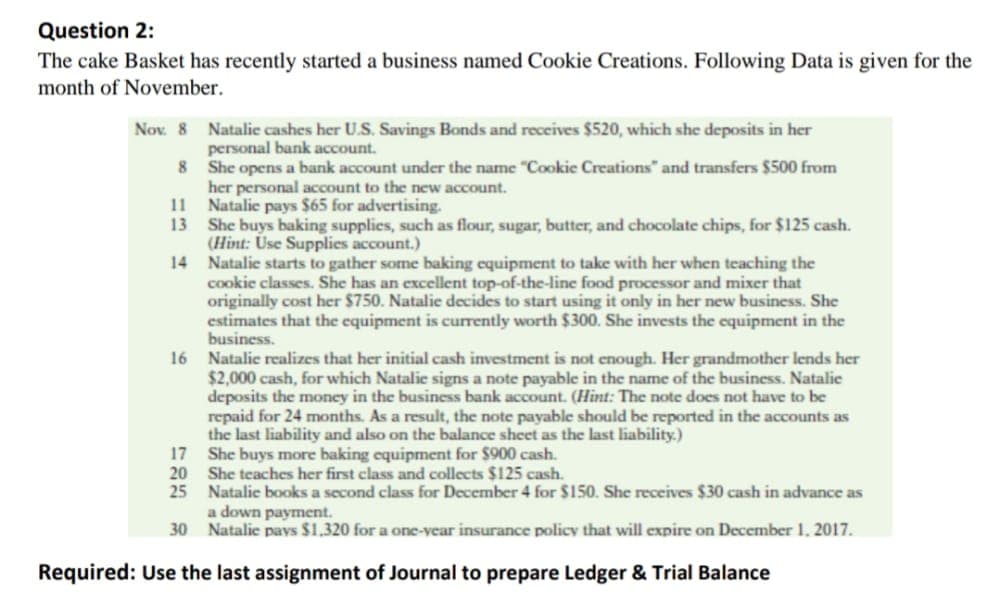 Question 2:
The cake Basket has recently started a business named Cookie Creations. Following Data is given for the
month of November.
Nov. 8 Natalie cashes her U.S. Savings Bonds and receives $520, which she deposits in her
personal bank account.
8 She opens a bank account under the name "Cookie Creations" and transfers $500 from
her personal account to the new account.
11 Natalie pays $65 for advertising.
13 She buys baking supplies, such as flour, sugar, butter, and chocolate chips, for $125 cash.
(Hint: Úse Supplies account.)
14 Natalic starts to gather some baking equipment to take with her when teaching the
cookie classes. She has an excellent top-of-the-line food processor and mixer that
originally cost her $750. Natalie decides to start using it only in her new business. She
estimates that the equipment is currently worth $300. She invests the equipment in the
business.
16 Natalie realizes that her initial cash investment is not enough. Her grandmother lends her
$2,000 cash, for which Natalie signs a note payable in the name of the business. Natalie
deposits the money in the business bank account. (Hint: The note does not have to be
repaid for 24 months. As a result, the note payable should be reported in the accounts as
the last liability and also on the balance sheet as the last liability.)
17 She buys more baking equipment for $900 cash.
20
She teaches her first class and collects $125 cash.
25 Natalie books a second class for December 4 for $150. She receives $30 cash in advance as
a down payment.
30
Natalic pavs $1.320 for a one-vear insurance policy that will expire on December 1. 2017.
Required: Use the last assignment of Journal to prepare Ledger & Trial Balance
