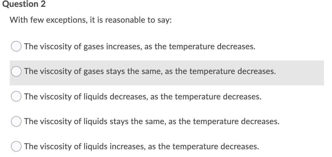 Question 2
With few exceptions, it is reasonable to say:
The viscosity of gases increases, as the temperature decreases.
The viscosity of gases stays the same, as the temperature decreases.
The viscosity of liquids decreases, as the temperature decreases.
The viscosity of liquids stays the same, as the temperature decreases.
The viscosity of liquids increases, as the temperature decreases.

