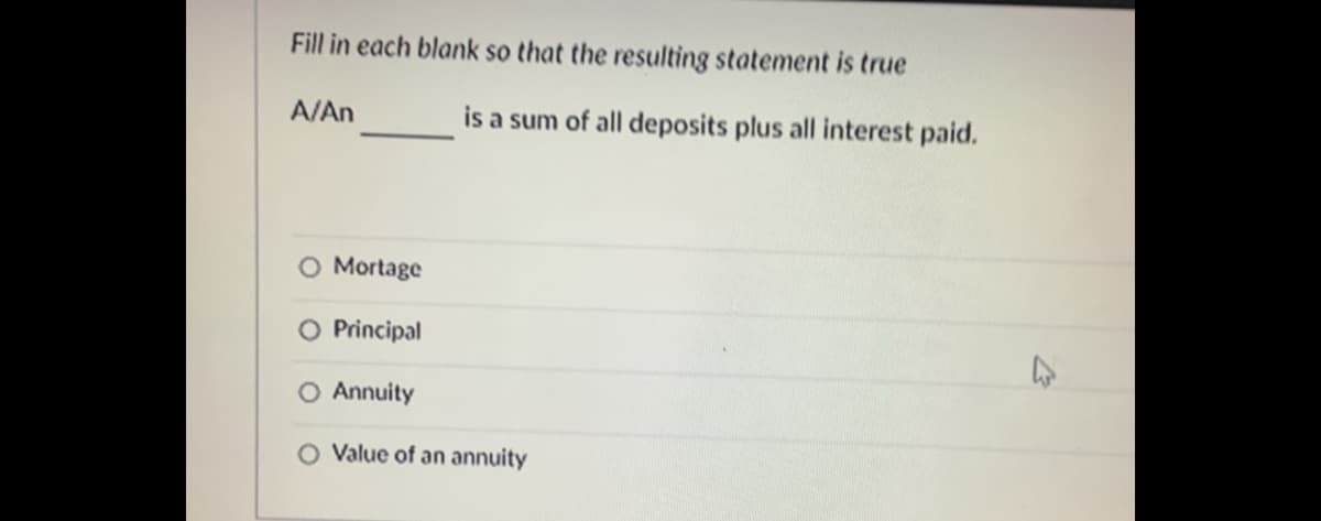 Fill in each blank so that the resulting statement is true
A/An
is a sum of all deposits plus all interest paid.
O Mortage
O Principal
Annuity
O Value of an annuity
