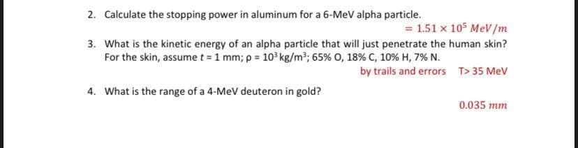 2. Calculate the stopping power in aluminum for a 6-MeV alpha particle.
= 1.51 x 105 MeV/m
3. What is the kinetic energy of an alpha particle that will just penetrate the human skin?
For the skin, assume t = 1 mm; p = 10 kg/m³; 65% 0, 18% C, 10% H, 7% N.
by trails and errors T> 35 MeV
4. What is the range of a 4-MeV deuteron in gold?
0.035 mm
