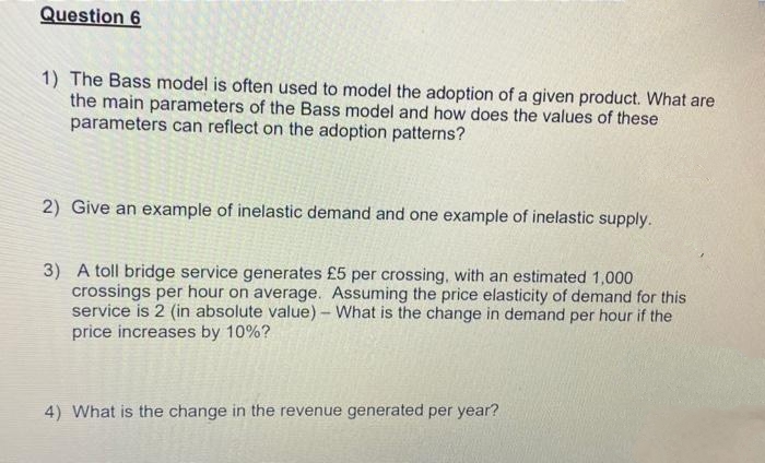 Question 6
1) The Bass model is often used to model the adoption of a given product. What are
the main parameters of the Bass model and how does the values of these
parameters can reflect on the adoption patterns?
2) Give an example of inelastic demand and one example of inelastic supply.
3) A toll bridge service generates £5 per crossing, with an estimated 1,000
crossings per hour on average. Assuming the price elasticity of demand for this
service is 2 (in absolute value)- What is the change in demand per hour if the
price increases by 10%?
4) What is the change in the revenue generated per year?
