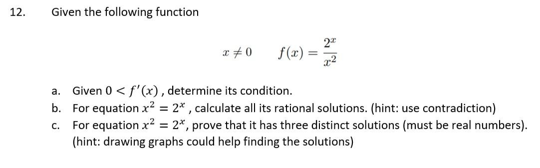 12.
Given the following function
2
x +0
f (x) =
x2
a. Given 0 < f'(x), determine its condition.
b. For equation x2 = 2* , calculate all its rational solutions. (hint: use contradiction)
For equation x2 = 2*, prove that it has three distinct solutions (must be real numbers).
(hint: drawing graphs could help finding the solutions)
C.
