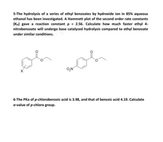 5-The hydrolysis of a series of ethyl benzoates by hydroxide ion in 85% aqueous
ethanol has been investigated. A Hammett plot of the second order rate constants
(Ku) gave a reaction constant p = 2.56. Calculate how much faster ethyl 4-
nitrobenzoate will undergo base catalyzed hydrolysis compared to ethyl benzoate
under similar conditions.
ON
6-The PKa of p-chlorobenzoic acid is 3.98, and that of benzoic acid 4.19. Calculate
o-value of p-chloro group.
