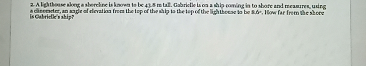 2A lighthouse along a shoreline is known to be 43.8 m tall. Gabrielle is on a ship coming in to shore and measures, using
a dinometer, an angle of elevation from the top of the ship to the top of the lighthouse to be 8.6°. How far from the shore
is Gabrielle's ship?
