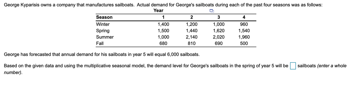George Kyparisis owns a company that manufactures sailboats. Actual demand for George's sailboats during each of the past four seasons was as follows:
Year
Season
1
2
4
Winter
1,400
1,200
1,000
960
Spring
1,500
1,440
1,620
1,540
Summer
1,000
2,140
2,020
1,960
Fall
680
810
690
500
George has forecasted that annual demand for his sailboats in year 5 will equal 6,000 sailboats.
Based on the given data and using the multiplicative seasonal model, the demand level for George's sailboats in the spring of year 5 will be
sailboats (enter a whole
пиmber).
