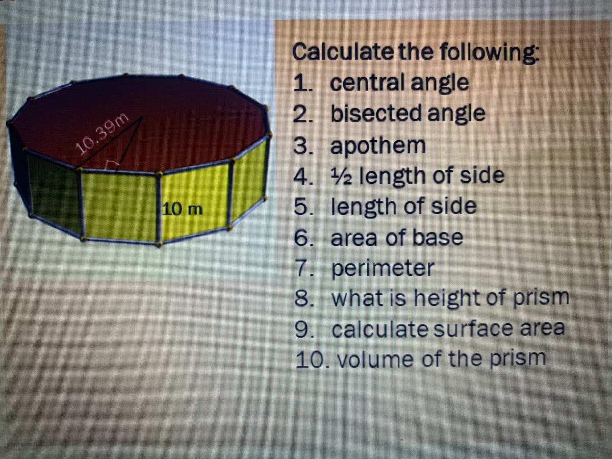 Calculate the following
1. central angle
2. bisected angle
10.39m
3. apothem
4. 2 length of side
5. length of side
6. area of base
7. perimeter
8. what is height of prism
9. calculate surface area
10. volume of the prism
10 m
