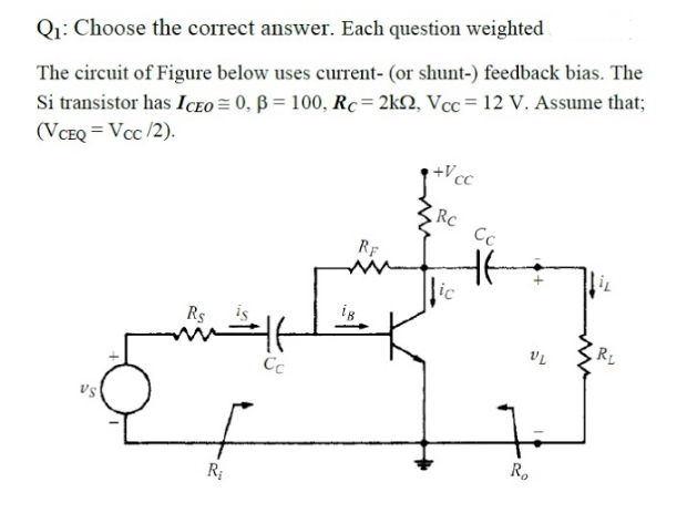 Q1: Choose the correct answer. Each question weighted
Si transistor has ICEO = 0, B = 100, Rc= 2k2, Vcc= 12 v. Assume that;
(VCEQ = Vcc /2).
The circuit of Figure below uses current- (or shunt-) feedback bias. The
+Vcc
3RC
Cc
RF
lic
ig
Rs
RL
Cc
vs
R.
R;
