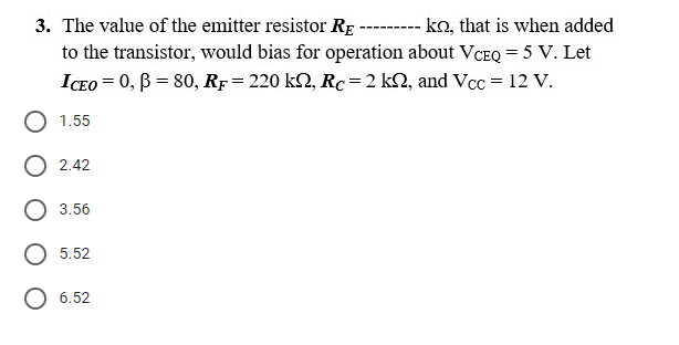 3. The value of the emitter resistor Rp -------- ko, that is when added
to the transistor, would bias for operation about VCEQ = 5 V. Let
ICEO = 0, B = 80, Rp= 220 k2, Rc= 2 k2, and Vcc = 12 v.
О 1.55
O 2.42
3.56
О 5.52
6.52
