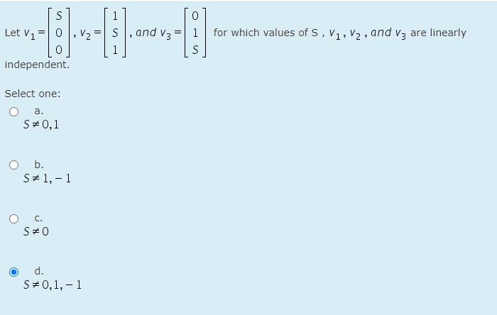 S
1
Let V1
V2
S, and v3 = 1
for which values of S, V1, V2 , and v3 are linearly
S
independent.
Select one:
а.
S# 0,1
O b.
S# 1, – 1
C.
S#0
d.
S# 0,1, – 1
