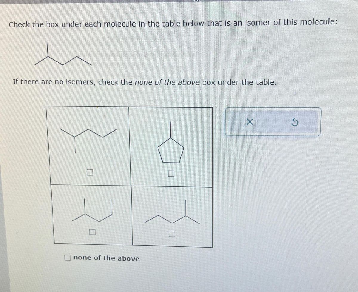 Check the box under each molecule in the table below that is an isomer of this molecule:
h
If there are no isomers, check the none of the above box under the table.
none of the above
X
5