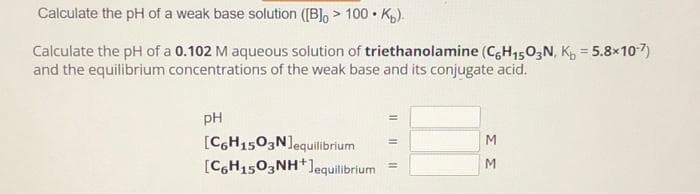 Calculate the pH of a weak base solution ([B]> 100K).
Calculate the pH of a 0.102 M aqueous solution of triethanolamine (C6H₁503N, K₁= 5.8×10-7)
and the equilibrium concentrations of the weak base and its conjugate acid.
pH
[C6H1503N]equilibrium
[C6H1503NH+Jequilibrium
11
ΣΣ