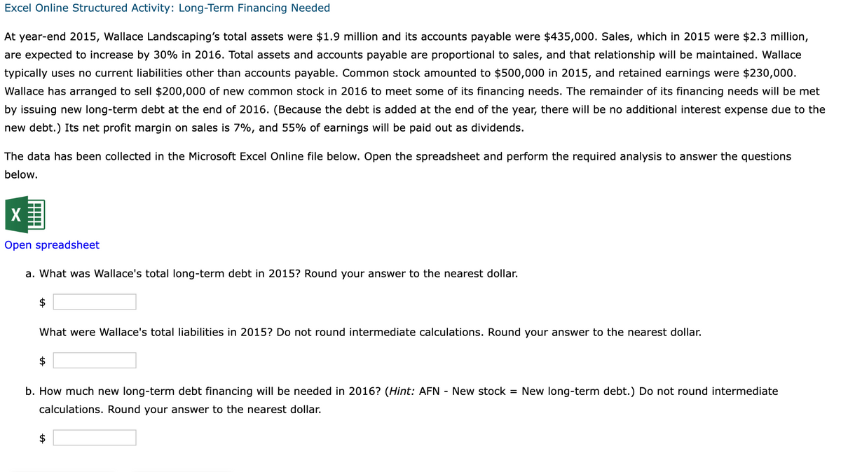 Excel Online Structured Activity: Long-Term Financing Needed
At year-end 2015, Wallace Landscaping's total assets were $1.9 million and its accounts payable were $435,000. Sales, which in 2015 were $2.3 million,
are expected to increase by 30% in 2016. Total assets and accounts payable are proportional to sales, and that relationship will be maintained. Wallace
typically uses no current liabilities other than accounts payable. Common stock amounted to $500,000 in 2015, and retained earnings were $230,000.
Wallace has arranged to sell $200,000 of new common stock in 2016 to meet some of its financing needs. The remainder of its financing needs will be met
by issuing new long-term debt at the end of 2016. (Because the debt is added at the end of the year, there will be no additional interest expense due to the
new debt.) Its net profit margin on sales is 7%, and 55% of earnings will be paid out as dividends.
The data has been collected in the Microsoft Excel Online file below. Open the spreadsheet and perform the required analysis to answer the questions
below.
X
Open spreadsheet
a. What was Wallace's total long-term debt in 2015? Round your answer to the nearest dollar.
$
What were Wallace's total liabilities in 2015? Do not round intermediate calculations. Round your answer to the nearest dollar.
b. How much new long-term debt financing will be needed in 2016? (Hint: AFN - New stock = New long-term debt.) Do not round intermediate
calculations. Round your answer to the nearest dollar.
LA