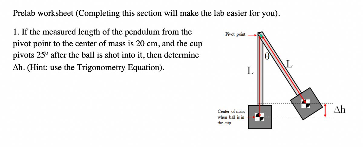 Prelab worksheet (Completing this section will make the lab easier for you).
1. If the measured length of the pendulum from the
pivot point to the center of mass is 20 cm, and the cup
pivots 25° after the ball is shot into it, then determine
Ah. (Hint: use the Trigonometry Equation).
Pivot point
Center of mass
when ball is in
the cup
L
L
Δh