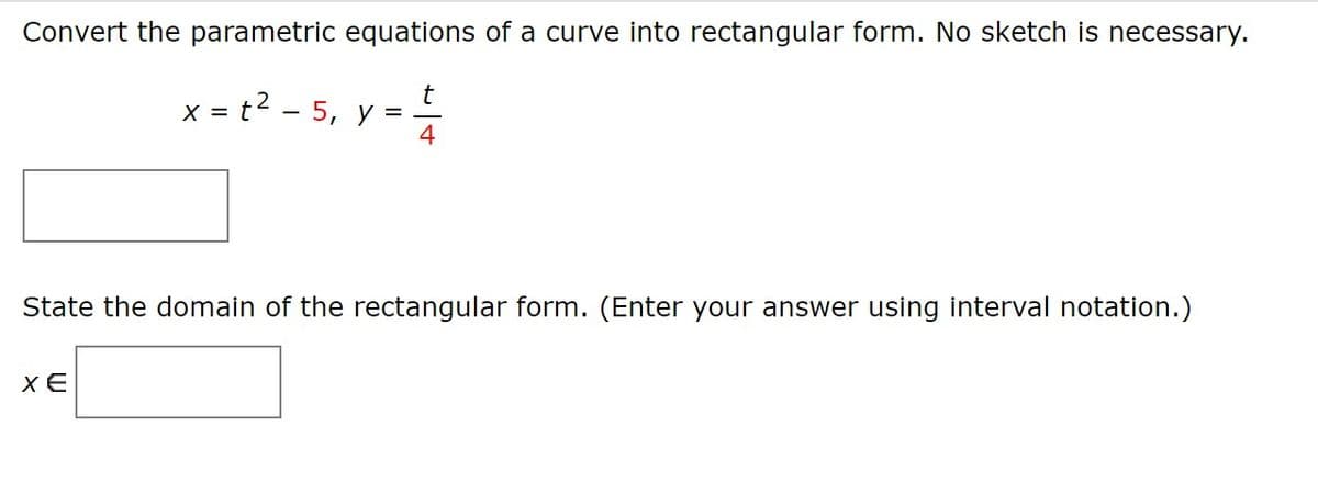 Convert the parametric equations of a curve into rectangular form. No sketch is necessary.
x = t? - 5, y =
t
State the domain of the rectangular form. (Enter your answer using interval notation.)
XE
