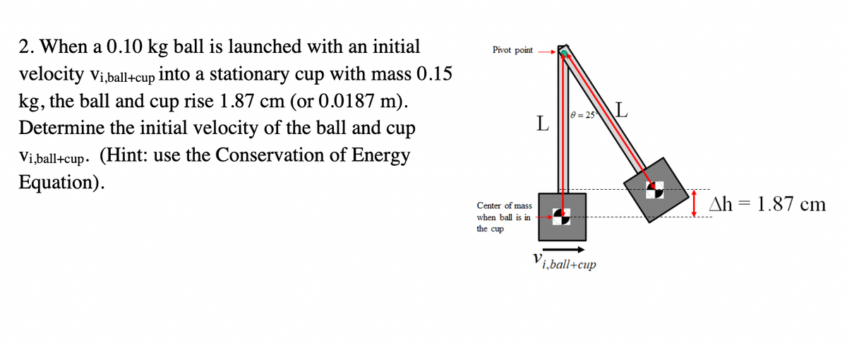 2. When a 0.10 kg ball is launched with an initial
velocity Vi,ball+cup into a stationary cup with mass 0.15
kg, the ball and cup rise 1.87 cm (or 0.0187 m).
Determine the initial velocity of the ball and cup
Vi,ball+cup. (Hint: use the Conservation of Energy
Equation).
Pivot point
Center of mass
when ball is in
the cup
L
8=25 L
i,ball+cup
Ah = 1.87 cm
