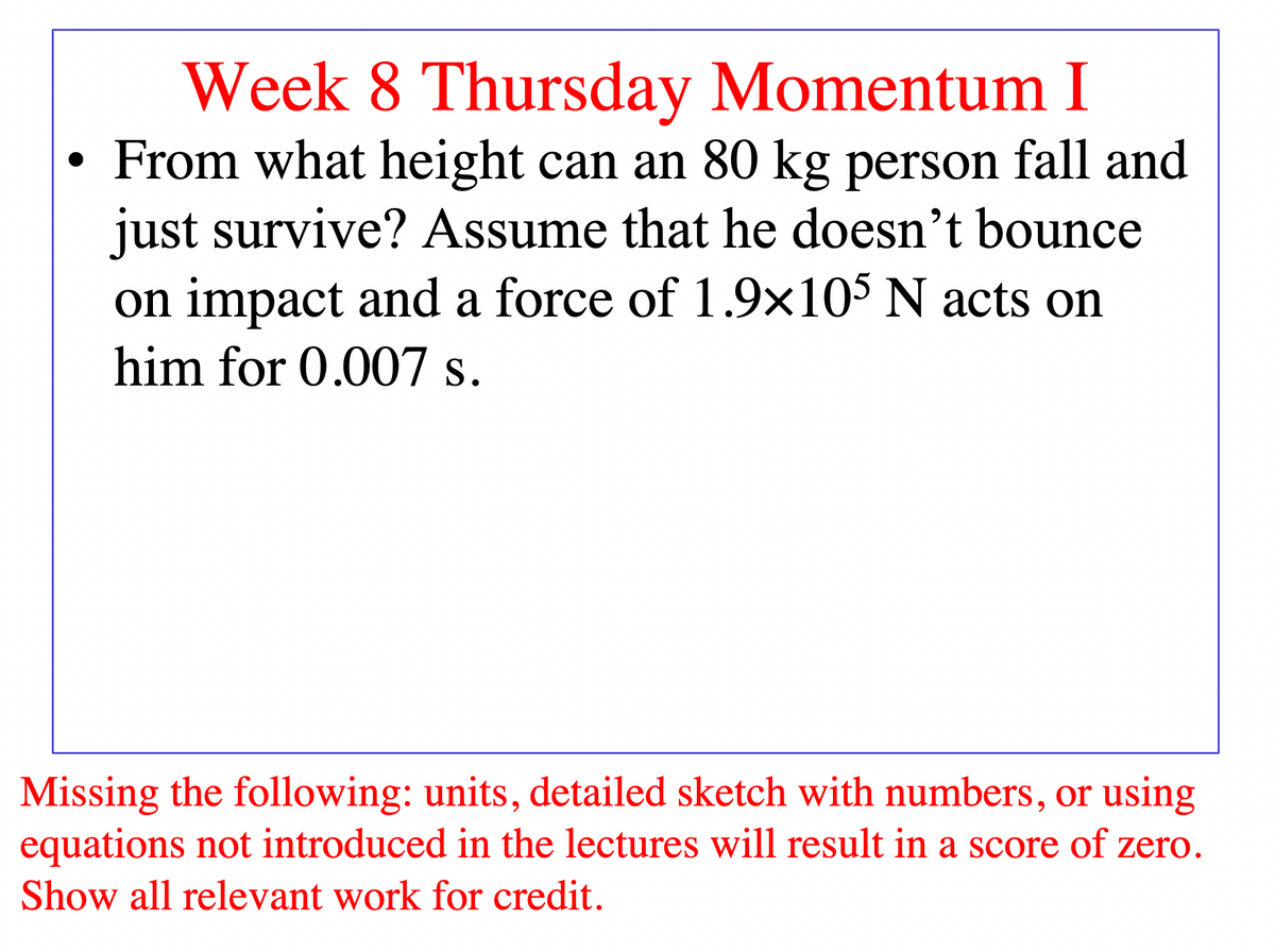 Week 8 Thursday Momentum I
• From what height can an 80 kg person fall and
just survive? Assume that he doesn't bounce
on impact and a force of 1.9x105 N acts on
him for 0.007 s.
Missing the following: units, detailed sketch with numbers, or using
equations not introduced in the lectures will result in a score of zero.
Show all relevant work for credit.