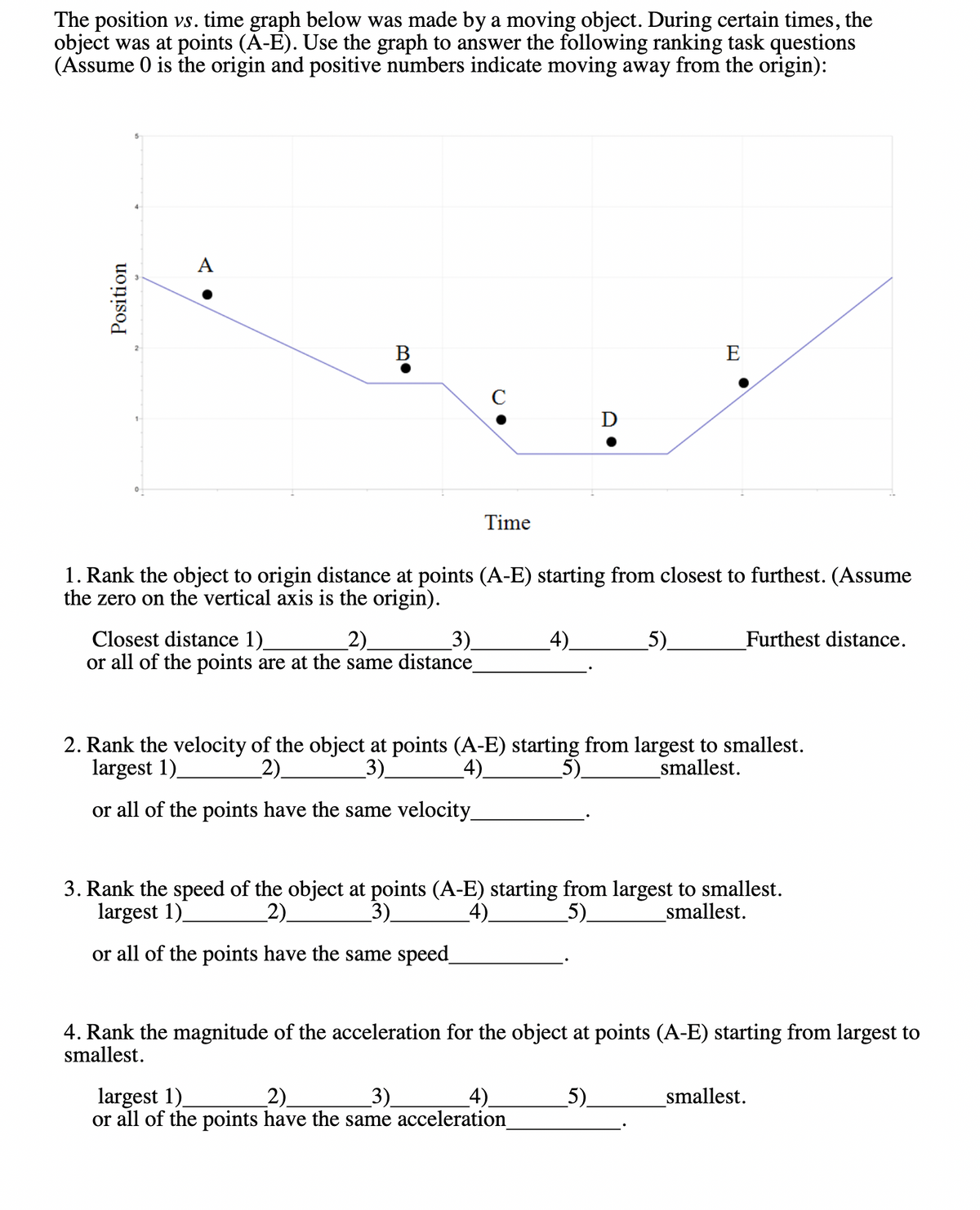 The position vs. time graph below was made by a moving object. During certain times, the
object was at points (A-E). Use the graph to answer the following ranking task questions
(Assume 0 is the origin and positive numbers indicate moving away from the origin):
Position
A
B
с
Closest distance 1)
_2).
3)
or all of the points are at the same distance_
Time
1. Rank the object to origin distance at points (A-E) starting from closest to furthest. (Assume
the zero on the vertical axis is the origin).
_4)_
D
largest 1)
2)_
3)
_4)_
or all of the points have the same acceleration_
E
5)
2. Rank the velocity of the object at points (A-E) starting from largest to smallest.
largest 1)_
2)
3)
_4)_
_5)
smallest.
or all of the points have the same velocity_
5)
Furthest distance.
3. Rank the speed of the object at points (A-E) starting from largest to smallest.
largest 1)
_2)_
_3)_
4).
5)
smallest.
or all of the points have the same speed_
4. Rank the magnitude of the acceleration for the object at points (A-E) starting from largest to
smallest.
smallest.