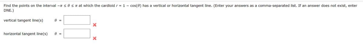 Find the points on the interval -n < 0 < n at which the cardioid r = 1 – cos(0) has a vertical or horizontal tangent line. (Enter your answers as a comma-separated list. If an answer does not exist, enter
DNE.)
vertical tangent line(s)
horizontal tangent line(s)
= A
