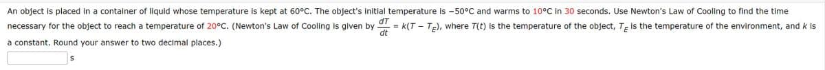An object is placed in a container of liquid whose temperature is kept at 60°C. The object's initial temperature is -50°C and warms to 10°C in 30 seconds. Use Newton's Law of Cooling to find the time
necessary for the object to reach a temperature of 20°C. (Newton's Law of Cooling is given by = k(T - TE), where T(t) is the temperature of the object, TE is the temperature of the environment, and k is
%3D
dt
a constant. Round your answer to two decimal places.)
