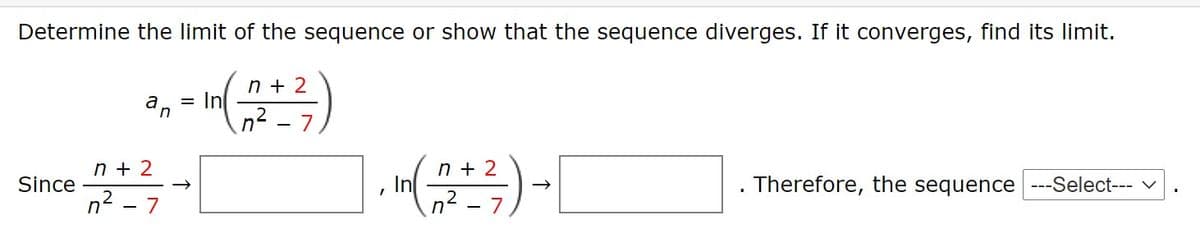 Determine the limit of the sequence or show that the sequence diverges. If it converges, find its limit.
n + 2
= In
an
n² - 7
n + 2
In
n2 - 7
n + 2
Since
Therefore, the sequence ---Select--- v
n2 - 7

